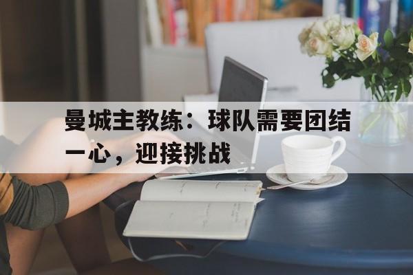 金年会app-曼城主教练：球队需要团结一心，迎接挑战